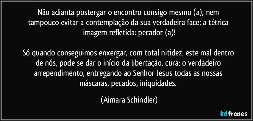 Não adianta postergar o encontro consigo mesmo (a), nem tampouco evitar a contemplação da sua verdadeira face; a tétrica imagem refletida: pecador (a)!

Só quando conseguimos enxergar, com total nitidez, este mal dentro de nós, pode se dar o início da libertação, cura; o verdadeiro arrependimento, entregando ao Senhor Jesus todas as nossas máscaras, pecados, iniquidades. (Aimara Schindler)