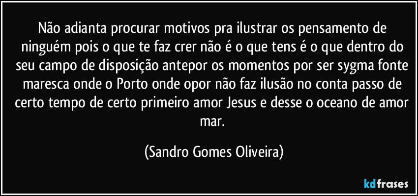 Não adianta procurar motivos pra ilustrar os pensamento de ninguém pois o que te faz crer não é o que tens é o que dentro do seu campo de disposição antepor os momentos por ser sygma fonte maresca onde o Porto onde opor não faz ilusão no conta passo de certo tempo de certo primeiro amor Jesus e desse o oceano de amor mar. (Sandro Gomes Oliveira)