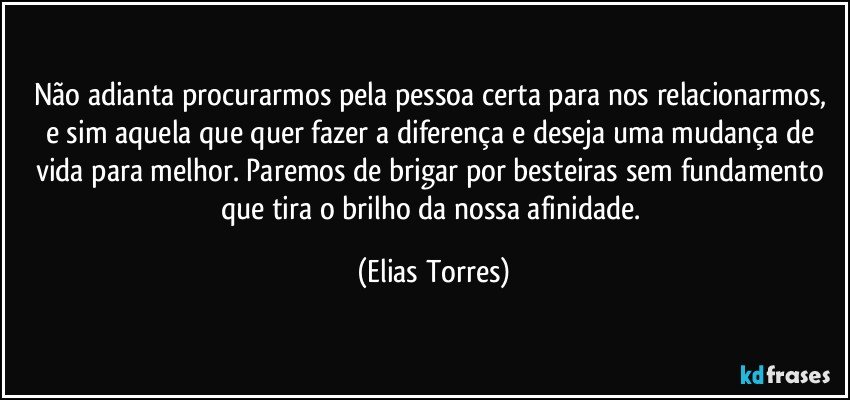 Não adianta procurarmos pela pessoa certa para nos relacionarmos, e sim aquela que quer fazer a diferença e deseja uma mudança de vida para melhor. Paremos de brigar por besteiras sem fundamento que tira o brilho da nossa afinidade. (Elias Torres)