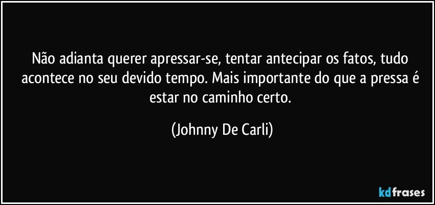 Não adianta querer apressar-se, tentar antecipar os fatos, tudo acontece no seu devido tempo. Mais importante do que a pressa é estar no caminho certo. (Johnny De Carli)