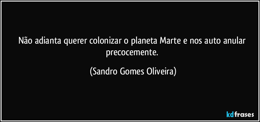 Não adianta querer colonizar o planeta Marte e nos auto anular precocemente. (Sandro Gomes Oliveira)