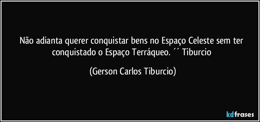 Não adianta querer conquistar bens no Espaço Celeste sem ter conquistado o Espaço Terráqueo. ´´ Tiburcio (Gerson Carlos Tiburcio)