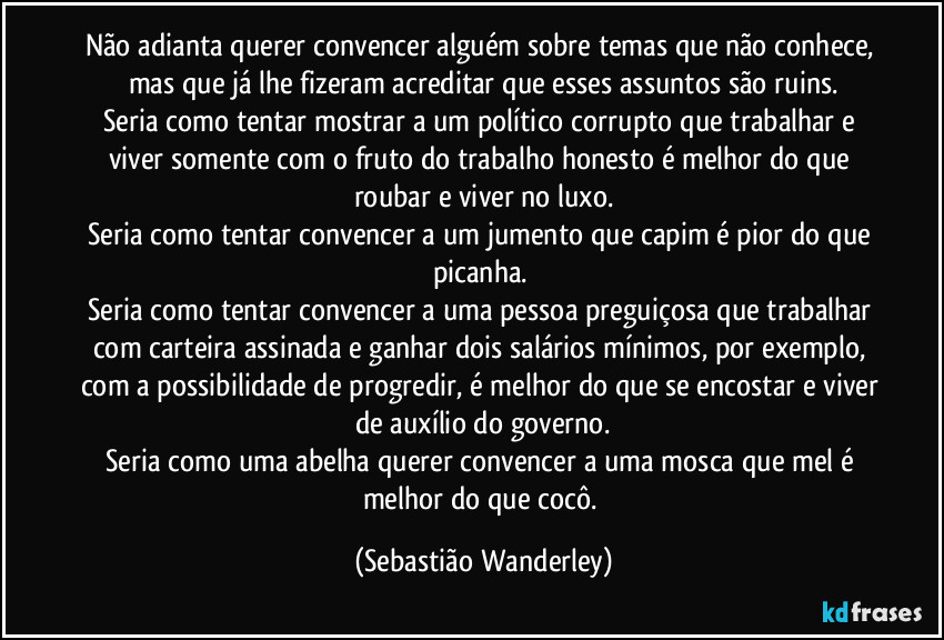 Não adianta querer convencer alguém sobre temas que não conhece, mas que já lhe fizeram acreditar que esses assuntos são ruins.
Seria como tentar mostrar a um político corrupto que trabalhar e viver somente com o fruto do trabalho honesto é melhor do que roubar e viver no luxo.
Seria como tentar convencer a um jumento que capim é pior do que picanha.
Seria como tentar convencer a uma pessoa preguiçosa que trabalhar com carteira assinada e ganhar dois salários mínimos, por exemplo, com a possibilidade de progredir, é melhor do que se encostar e viver de auxílio do governo.
Seria como uma abelha querer convencer a uma mosca que mel é melhor do que cocô. (Sebastião Wanderley)