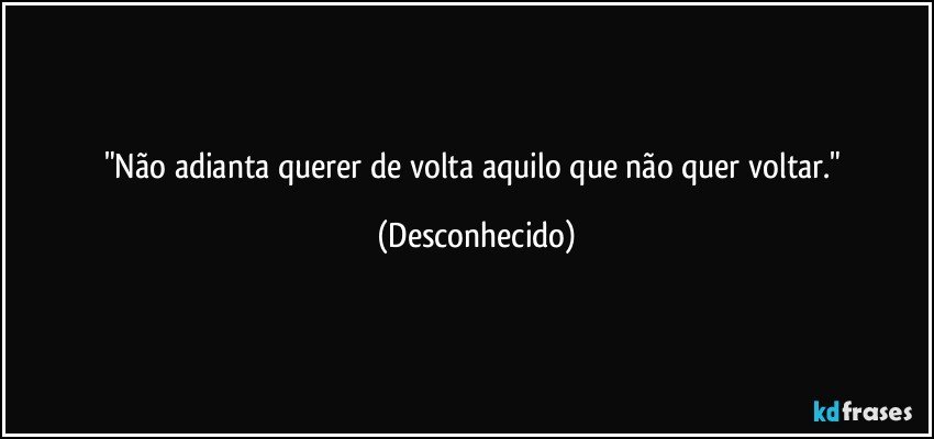 "Não adianta querer de volta aquilo que não quer voltar." (Desconhecido)