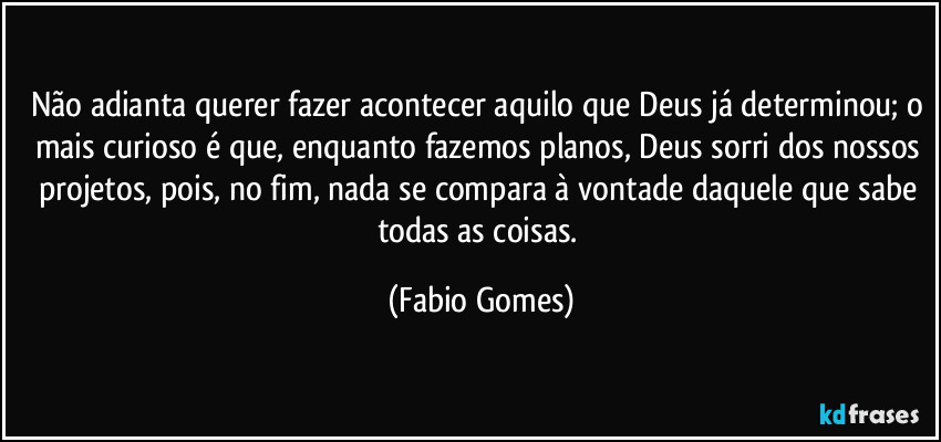 Não adianta querer fazer acontecer aquilo que Deus já determinou; o mais curioso é que, enquanto fazemos planos, Deus sorri dos nossos projetos, pois, no fim, nada se compara à vontade daquele que sabe todas as coisas. (Fabio Gomes)