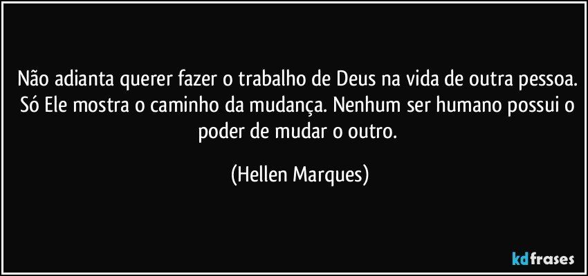 Não adianta querer fazer o trabalho de Deus na vida de outra pessoa. Só Ele mostra o caminho da mudança. Nenhum ser humano possui o poder de mudar o outro. (Hellen Marques)