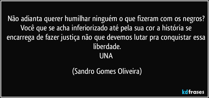Não adianta querer humilhar ninguém o que fizeram com os negros? Você que se acha inferiorizado até pela sua cor a história se encarrega de fazer justiça não que devemos lutar pra conquistar essa liberdade.
UNA (Sandro Gomes Oliveira)