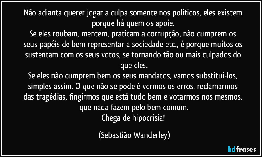 Não adianta querer jogar a culpa somente nos políticos, eles existem porque há quem os apoie. 
Se eles roubam, mentem, praticam a corrupção, não cumprem os seus papéis de bem representar a sociedade etc., é porque muitos os sustentam com os seus votos, se tornando tão ou mais culpados do que eles.
Se eles não cumprem bem os seus mandatos, vamos substituí-los, simples assim. O que não se pode é vermos os erros, reclamarmos das tragédias, fingirmos que está tudo bem e votarmos nos mesmos, que nada fazem pelo bem comum.
Chega de hipocrisia! (Sebastião Wanderley)