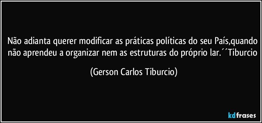 Não adianta querer modificar as práticas políticas do seu País,quando não aprendeu a organizar nem as estruturas do próprio lar.´´Tiburcio (Gerson Carlos Tiburcio)