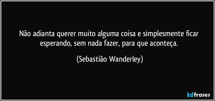 Não adianta querer muito alguma coisa e simplesmente ficar esperando, sem nada fazer, para que aconteça. (Sebastião Wanderley)