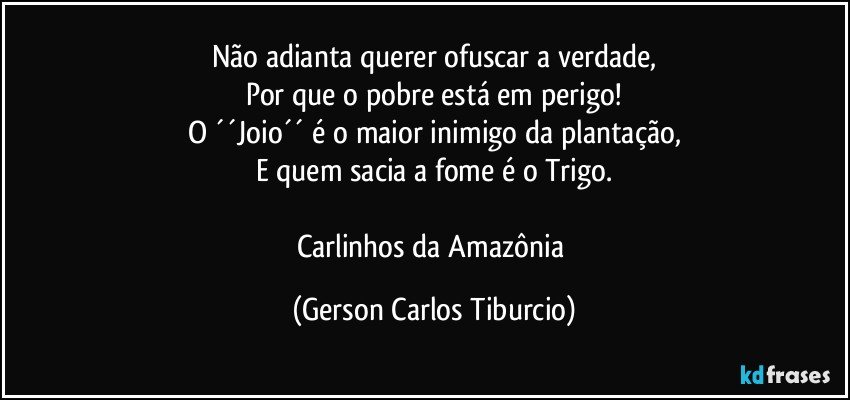 Não adianta querer ofuscar a verdade,
Por que o pobre está em perigo!
O ´´Joio´´ é o maior inimigo da plantação,
E quem sacia a fome é o Trigo.

Carlinhos da Amazônia (Gerson Carlos Tiburcio)