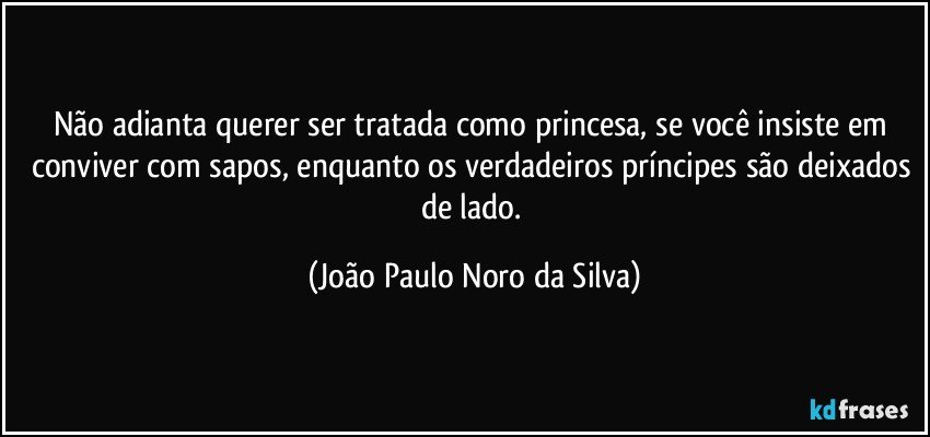 Não adianta querer ser tratada como princesa, se você insiste em conviver com sapos, enquanto os verdadeiros príncipes são deixados de lado. (João Paulo Noro da Silva)