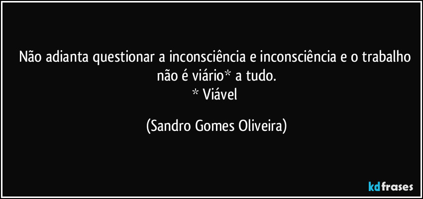 Não adianta questionar a inconsciência e inconsciência e o trabalho não é viário* a tudo.
* Viável (Sandro Gomes Oliveira)