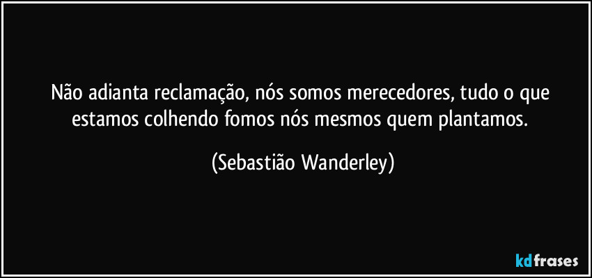 Não adianta reclamação, nós somos merecedores, tudo o que estamos colhendo fomos nós mesmos quem plantamos. (Sebastião Wanderley)