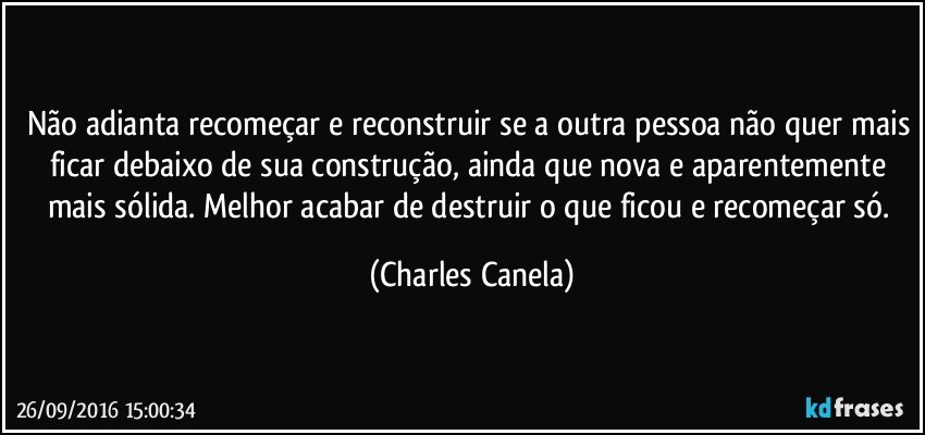 Não adianta recomeçar e reconstruir se a outra pessoa não quer mais ficar debaixo de sua construção, ainda que nova e aparentemente mais sólida. Melhor acabar de destruir o que ficou e recomeçar só. (Charles Canela)