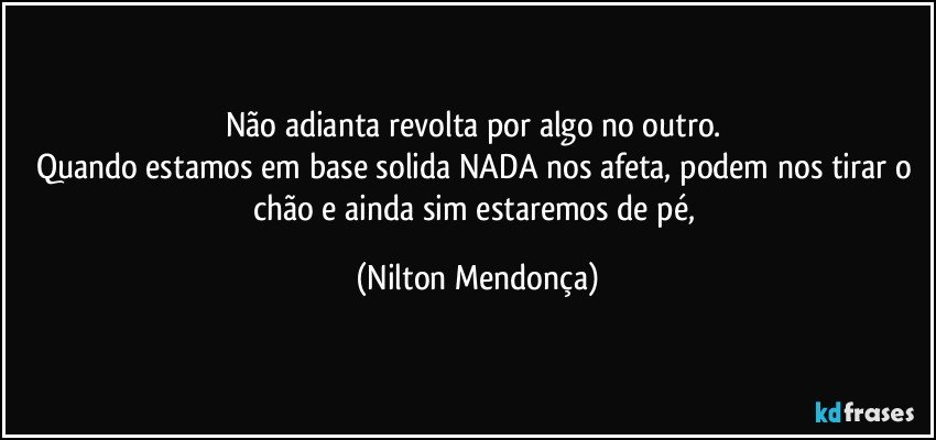 Não adianta revolta por algo no outro. 
Quando estamos em base solida NADA nos afeta, podem nos tirar o chão e ainda sim estaremos de pé, (Nilton Mendonça)