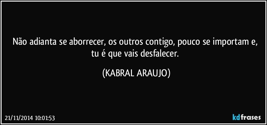 Não adianta se aborrecer, os outros contigo, pouco se importam e, tu é que vais desfalecer. (KABRAL ARAUJO)