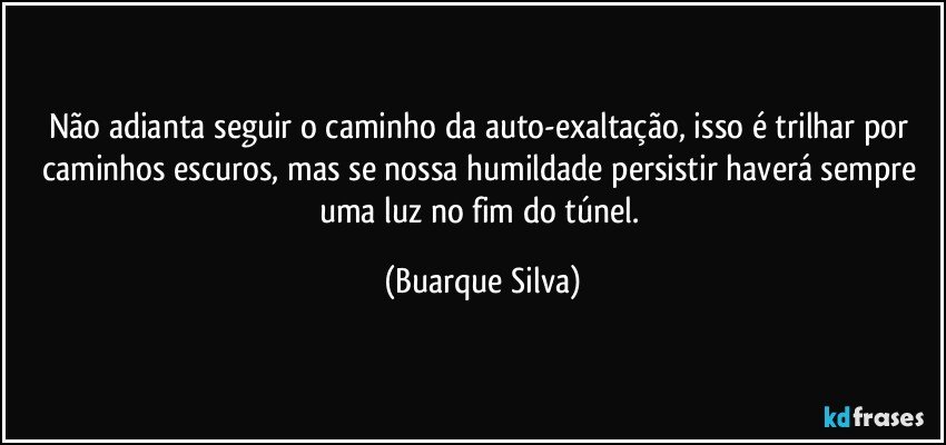 Não adianta seguir o caminho da auto-exaltação, isso é trilhar por caminhos escuros, mas se nossa humildade persistir haverá sempre uma luz no fim do túnel. (Buarque Silva)