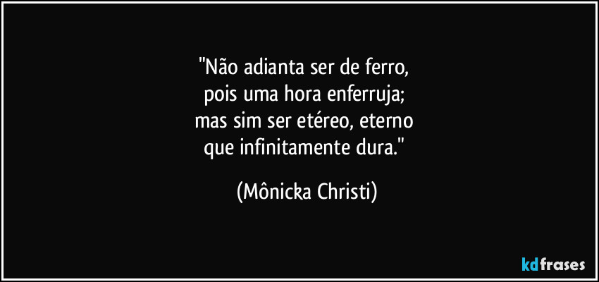 "Não adianta ser de ferro, 
pois uma hora enferruja; 
mas sim ser etéreo, eterno 
que infinitamente dura." (Mônicka Christi)