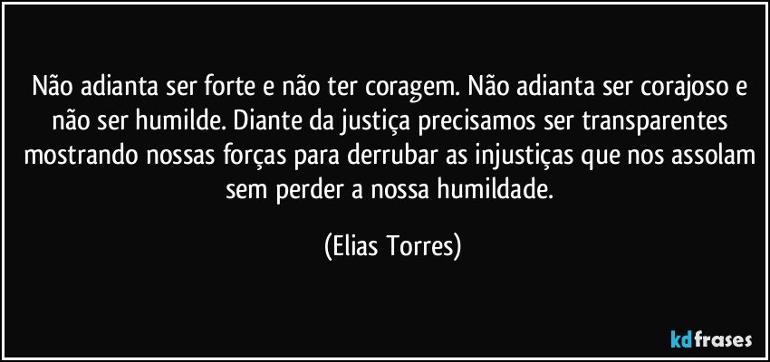 Não adianta ser forte e não ter coragem. Não adianta ser corajoso e não ser humilde. Diante da justiça precisamos ser transparentes mostrando nossas forças para derrubar as injustiças que nos assolam sem perder a nossa humildade. (Elias Torres)