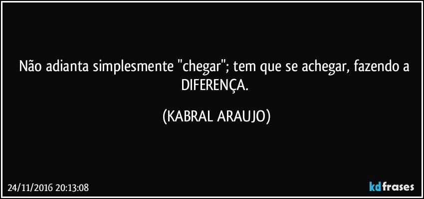 Não adianta simplesmente "chegar"; tem que se achegar, fazendo a DIFERENÇA. (KABRAL ARAUJO)
