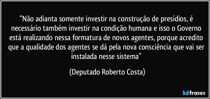 “Não adianta somente investir na construção de presídios, é necessário também investir na condição humana e isso o Governo está realizando nessa formatura de novos agentes, porque acredito que a qualidade dos agentes se dá pela nova consciência que vai ser instalada nesse sistema” (Deputado Roberto Costa)