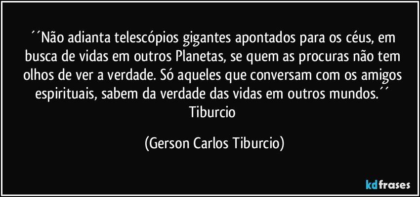 ´´Não adianta telescópios gigantes apontados para os céus, em busca de vidas em outros Planetas, se quem as procuras não tem olhos de ver a verdade. Só aqueles que conversam com os amigos espirituais, sabem da verdade das vidas em outros mundos.´´ Tiburcio (Gerson Carlos Tiburcio)