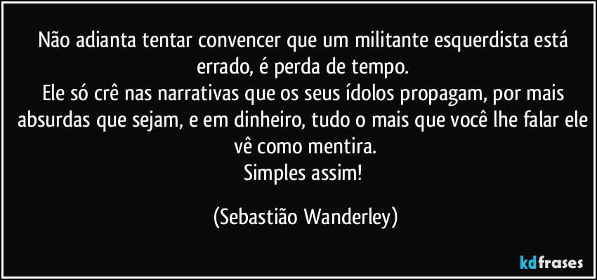 Não adianta tentar convencer que um militante esquerdista está errado, é perda de tempo. 
Ele só crê nas narrativas que os seus ídolos propagam, por mais absurdas que sejam, e em dinheiro, tudo o mais que você lhe falar ele vê como mentira.
Simples assim! (Sebastião Wanderley)