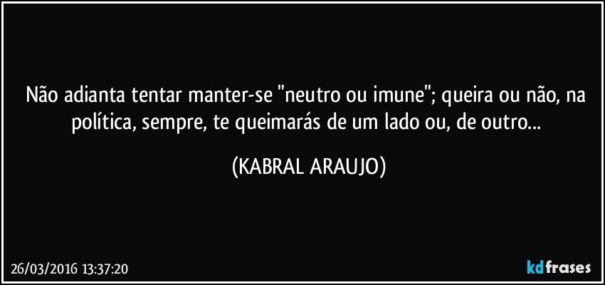 Não adianta tentar manter-se "neutro ou imune"; queira ou não, na política, sempre, te queimarás de um lado ou, de outro... (KABRAL ARAUJO)