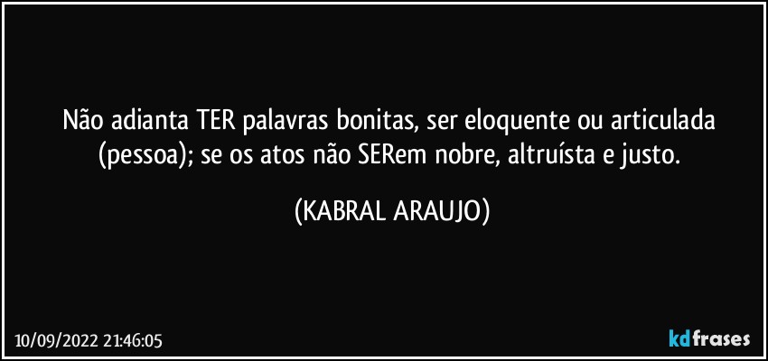 Não adianta TER palavras bonitas, ser eloquente ou articulada (pessoa); se os atos não SERem nobre, altruísta e justo. (KABRAL ARAUJO)