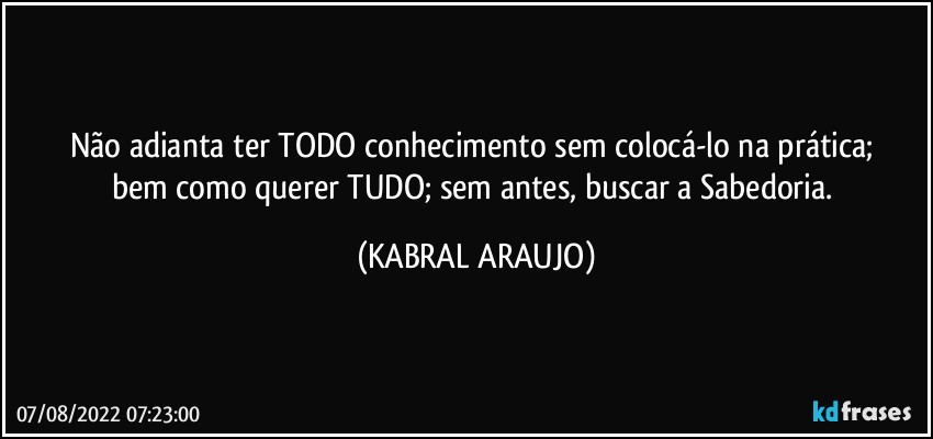 Não adianta ter TODO conhecimento sem colocá-lo na prática; 
bem como querer TUDO; sem antes, buscar a Sabedoria. (KABRAL ARAUJO)