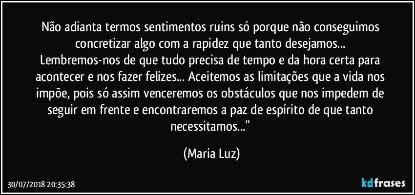 Não adianta termos sentimentos ruins só porque não conseguimos concretizar algo com a rapidez que tanto desejamos... Lembremos-nos de que tudo precisa de tempo e da hora certa para acontecer e nos fazer felizes... Aceitemos as limitações que a vida nos impõe, pois só assim venceremos os obstáculos que nos impedem de seguir em frente e encontraremos a paz de espírito de que tanto necessitamos...” (Maria Luz)