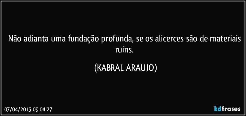 Não adianta uma fundação profunda, se os alicerces são de materiais ruins. (KABRAL ARAUJO)