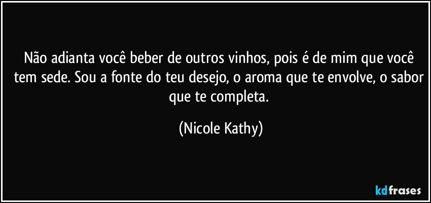 Não adianta você beber de outros vinhos, pois é de mim que você tem sede. Sou a fonte do teu desejo, o aroma que te envolve, o sabor que te completa. (Nicole Kathy)