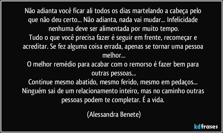 Não adianta você ficar ali todos os dias martelando a cabeça pelo que não deu certo... Não adianta, nada vai mudar... Infelicidade nenhuma deve ser alimentada por muito tempo.
Tudo o que você precisa fazer é seguir em frente, recomeçar e acreditar. Se fez alguma coisa errada, apenas se tornar uma pessoa melhor...
O melhor remédio para acabar com o remorso é fazer bem para outras pessoas...
Continue mesmo abatido, mesmo ferido, mesmo em pedaços... Ninguém sai de um relacionamento inteiro, mas no caminho outras pessoas podem te completar. É a vida. (Alessandra Benete)