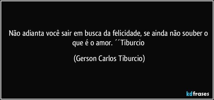 Não adianta você sair em busca da felicidade, se ainda não souber o que é o amor. ´´Tiburcio (Gerson Carlos Tiburcio)