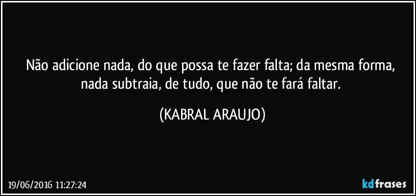 Não adicione nada, do que possa te fazer falta; da mesma forma, nada subtraia, de tudo, que não te fará faltar. (KABRAL ARAUJO)