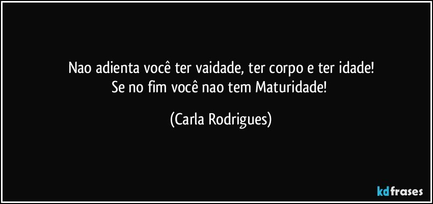 Nao adienta você ter vaidade, ter corpo e ter idade!
Se no fim você nao tem Maturidade! (Carla Rodrigues)