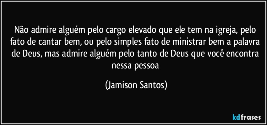 Não admire alguém pelo cargo elevado que ele tem na igreja, pelo fato de cantar bem, ou pelo simples fato de ministrar bem a palavra de Deus, mas admire alguém pelo tanto de Deus que você encontra nessa pessoa (Jamison Santos)