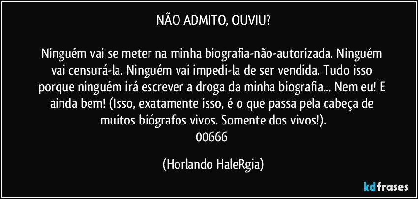 NÃO ADMITO, OUVIU?

Ninguém vai se meter na minha biografia-não-autorizada. Ninguém vai censurá-la.  Ninguém vai impedi-la de ser vendida. Tudo isso porque ninguém irá escrever a droga da minha biografia... Nem eu! E ainda bem!  (Isso, exatamente isso, é o que passa pela cabeça de muitos biógrafos vivos. Somente dos vivos!).
00666 (Horlando HaleRgia)