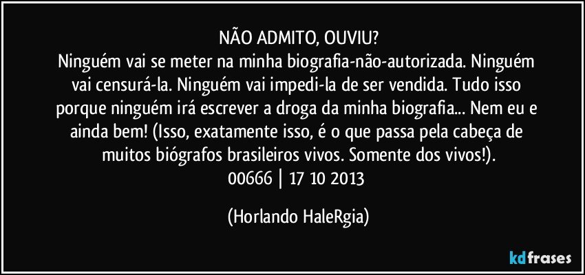 NÃO ADMITO, OUVIU?
Ninguém vai se meter na minha biografia-não-autorizada. Ninguém vai censurá-la.  Ninguém vai impedi-la de ser vendida. Tudo isso porque ninguém irá escrever a droga da minha biografia... Nem eu e ainda bem!  (Isso, exatamente isso, é o que passa pela cabeça de muitos biógrafos brasileiros vivos. Somente dos vivos!).
00666 | 17/10/2013 (Horlando HaleRgia)