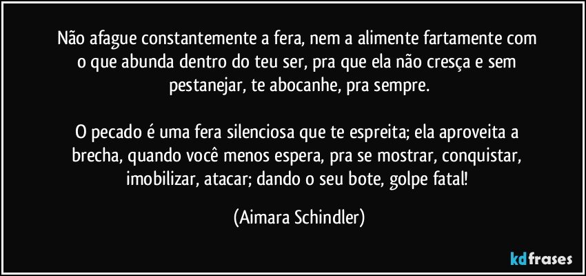 Não afague constantemente a fera, nem a alimente fartamente com o que abunda dentro do teu ser, pra que ela não cresça e sem pestanejar, te abocanhe, pra sempre.

O pecado é uma fera silenciosa que te espreita; ela aproveita a brecha, quando você menos espera, pra se mostrar, conquistar, imobilizar, atacar; dando o seu bote, golpe fatal! (Aimara Schindler)