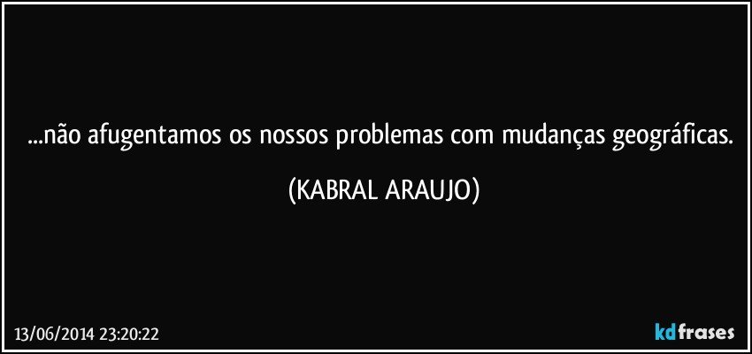 ...não afugentamos os nossos problemas com mudanças geográficas. (KABRAL ARAUJO)