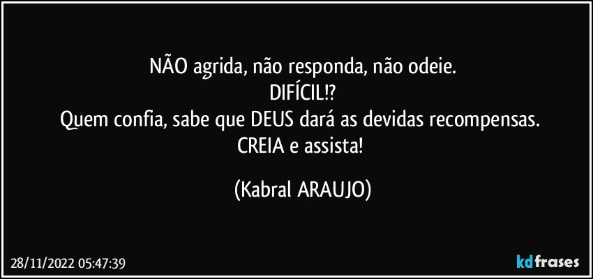 NÃO agrida, não responda, não odeie.
DIFÍCIL!?
Quem confia, sabe que DEUS dará as devidas recompensas. 
CREIA e assista! (KABRAL ARAUJO)