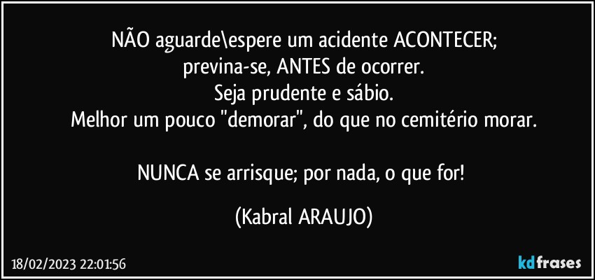 NÃO aguarde\espere um acidente ACONTECER;
previna-se, ANTES de ocorrer.
Seja prudente e sábio.
Melhor um pouco "demorar", do que no cemitério morar.

NUNCA se arrisque; por nada, o que for! (KABRAL ARAUJO)