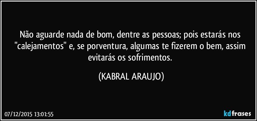 Não aguarde nada de bom, dentre as pessoas; pois estarás nos "calejamentos" e, se porventura,  algumas te fizerem o bem, assim evitarás os sofrimentos. (KABRAL ARAUJO)