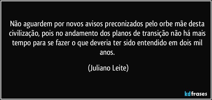 Não aguardem por novos avisos preconizados pelo orbe mãe desta civilização, pois no andamento dos planos de transição não há mais tempo para se fazer o que deveria ter sido entendido em dois mil anos. (Juliano Leite)