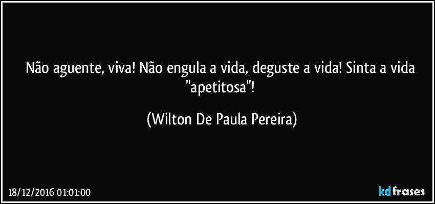 Não aguente, viva! Não engula a vida, deguste a vida! Sinta a vida "apetitosa"! (Wilton De Paula Pereira)