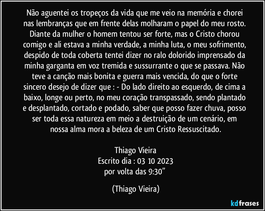 Não aguentei os tropeços da vida que me veio na memória e chorei nas lembranças que em frente delas molharam o papel do meu rosto. Diante da mulher o homem tentou ser forte, mas o Cristo chorou comigo e ali estava a minha verdade, a minha luta, o meu sofrimento, despido de toda coberta tentei dizer no ralo dolorido imprensado da minha garganta em voz tremida e sussurrante o que se passava. Não teve a canção mais bonita e guerra mais vencida, do que o forte sincero desejo de dizer que : - Do lado direito ao esquerdo, de cima a baixo, longe ou perto, no meu coração transpassado, sendo plantado e desplantado, cortado e podado, saber que posso fazer chuva, posso ser toda essa natureza em meio a destruição de um cenário, em nossa alma mora a beleza de um Cristo Ressuscitado.

Thiago Vieira
Escrito dia : 03/10/2023
por volta das 9:30” (Thiago Vieira)