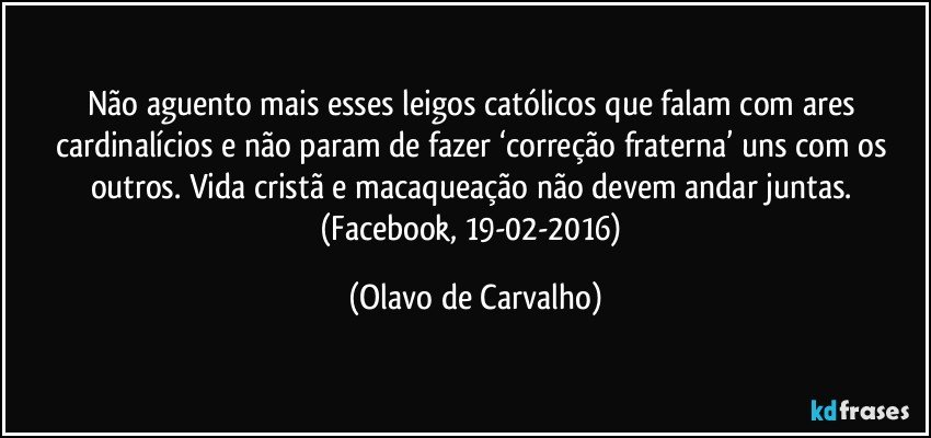 Não aguento mais esses leigos católicos que falam com ares cardinalícios e não param de fazer ‘correção fraterna’ uns com os outros. Vida cristã e macaqueação não devem andar juntas. (Facebook, 19-02-2016) (Olavo de Carvalho)